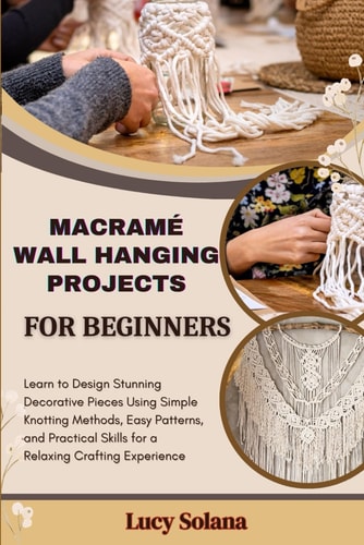 Macramé Wall Hanging Projects for Beginners Learn to Design Stunning Decorative Pieces Using Simple Knotting Methods, Easy Patterns, and Practical Skills for a Relaxing Crafting Experience