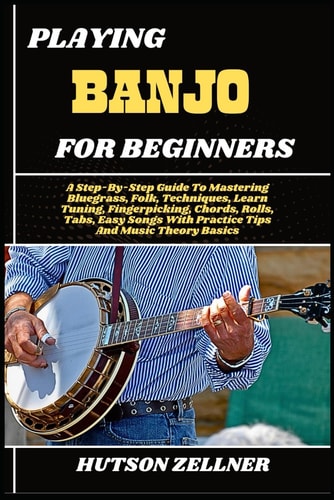 Playing Banjo for Beginners A Step-By-Step Guide To Mastering Bluegrass, Folk, Techniques, Learn Tuning, Fingerpicking, Chords, Rolls, Tabs, Easy Songs With Practice Tips And Music Theory Basics