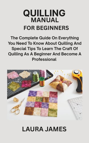 Quilling Manual for Beginners The Complete Guide On Everything You Need To Know About Quilling And Special Tips To Learn The Craft Of Quilling As A Beginner And Become A Professional