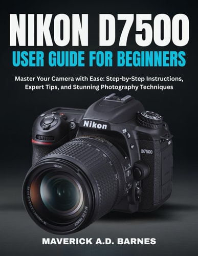Nikon D7500 User Guide for Beginners Master Your Camera with Ease: Step-by-Step Instructions, Expert Tips, and Stunning Photography Techniques