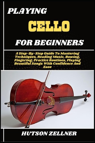 Playing Cello for Beginners A Step-By-Step Guide To Mastering Techniques, Reading Music, Bowing, Fingering, Practice Routines, Playing Beautiful Songs With Confidence And Ease