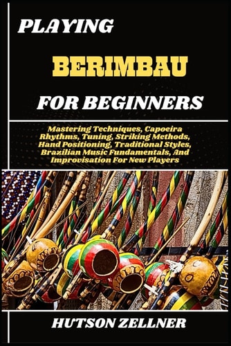 Playing Berimbau for Beginners Mastering Techniques, Capoeira Rhythms, Tuning, Striking Methods, Hand Positioning, Traditional Styles, Brazilian Music Fundamentals, And Improvisation For New Players