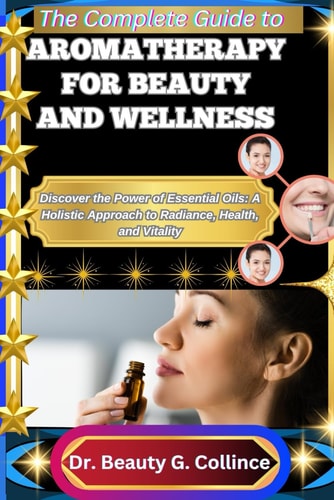 The Complete Guide to Aromatherapy for Beauty and Wellness Discover the Power of Essential Oils: A Holistic Approach to Radiance, Health, and Vitality