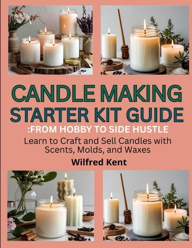 Candle Making Starters Kit Guide FROM HOBBY TO SIDE HUSTLE: Learn to Craft and Sell Candles with Scents, Molds and Waxes