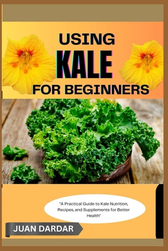 Using Kale for Beginners "A Practical Guide to Kale Nutrition, Recipes, and Supplements for Better Health"