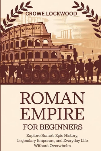 Roman Empire for Beginners Explore Rome's Epic History, Legendary Emperors, and Everyday Life Without Overwhelm