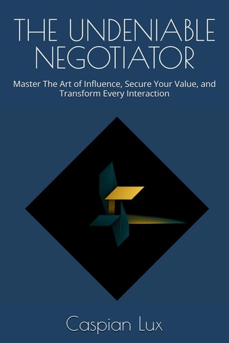 The Undeniable Negotiator Master The Art of Influence, Secure Your Value, and Transform Every Interaction