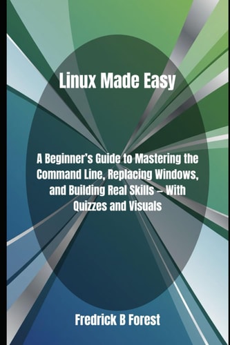 Linux Made Easy A Beginner's Guide to Mastering the Command Line, Replacing Windows, and Building Real Skills - With Quizzes and Visuals