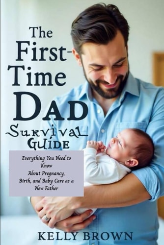 The First-Time Dad Survival Guide Everything You Need To Know About Pregnancy, Birth and Baby Care As A New Father