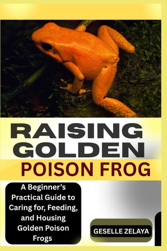 Raising Golden Poison Frog A Beginner's Practical Guide to Caring For, Feeding, and Housing Golden Poison Frogs