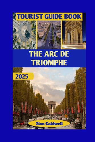 The Arc De Triomphe Tourist Guide From Napoleon's Vision To Modern Paris: Walk Through Glory And Grandeur