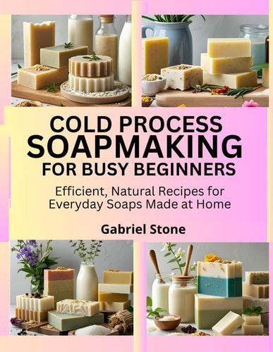Cold Process Soapmaking for Busy Beginners Efficient, Natural Recipes for Everyday Soaps Made at Home