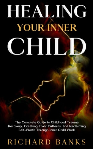 Healing Your Inner Child The Complete Guide to Childhood Trauma Recovery, Breaking Toxic Patterns, and Reclaiming Self-Worth Through Inner Child Work