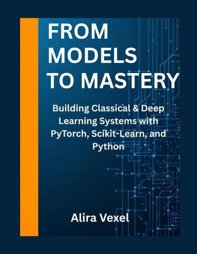 From Models to Mastery Building Classical & Deep Learning Systems with PyTorch, Scikit-Learn, and Python