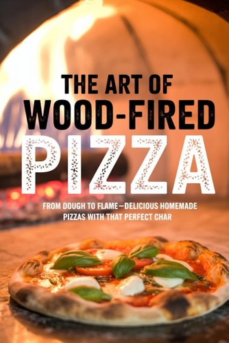 The Art of Wood-Fired Pizza From Dough to Flame-Delicious Homemade Pizzas with That Perfect Char