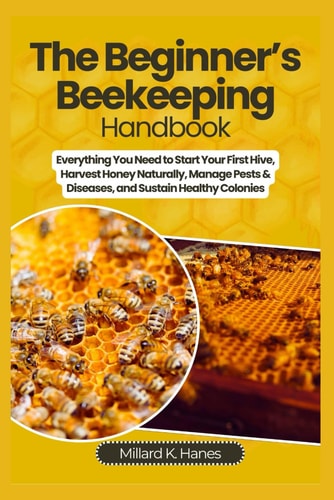 The Beginner's Beekeeping Handbook Everything You Need to Start Your First Hive, Harvest Honey Naturally, Manage Pests & Diseases, and Sustain Healthy Colonies