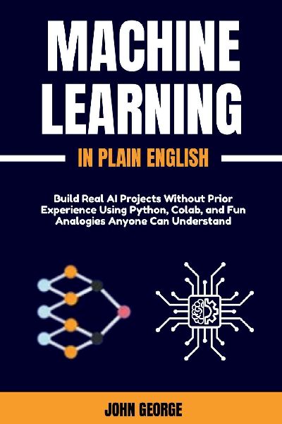 Machine Learning in Plain English: Build Real AI Projects Without Prior Experience Using Python, Colab, and Fun Analogies Anyone Can Understand
