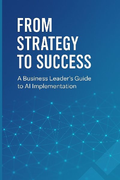 From Strategy to Success: A Business Leaders Guide to AI Implementation: Transform Your Organization, Drive Growth, and Gain Competitive Advantage Through Strategic AI Adoption