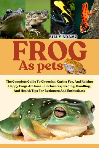 Frog as Pets The Complete Guide To Choosing, Caring For, And Raising Happy Frogs At Home - Enclosures, Feeding, Handling, And Health Tips For Beginners And Enthusiasts
