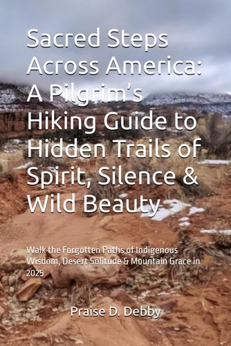 Sacred Steps Across America A Pilgrim's Hiking Guide to Hidden Trails of Spirit, Silence & Wild Beauty: Walk the Forgotten Paths of Indigenous Wisdom, Desert Solitude & Mountain Grace in 2025