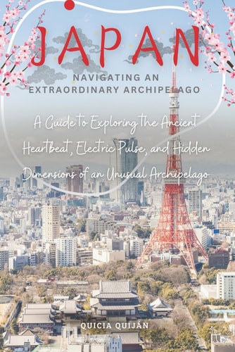 Japan Navigating an Extraordinary Archipelago: A Guide to Exploring the Ancient Heartbeat, Electric Pulse, and Hidden Dimensions of an Unusual Archipelago