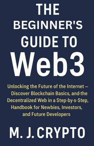 The Beginner's Guide to Web3 Unlocking the Future of the Internet - Discover Blockchain Basics, and the Decentralized Web in a Step-by-Step Handbook for Newbies, Investors, and Future Developers
