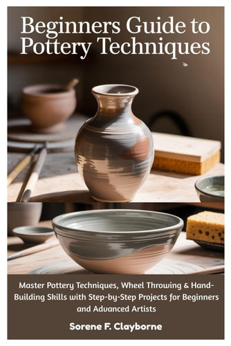Beginners Guide To Pottery Techniques Master Pottery Techniques, Wheel Throwing & Hand-Building Skills with Step-by-Step Projects for Beginners and Advanced Artists