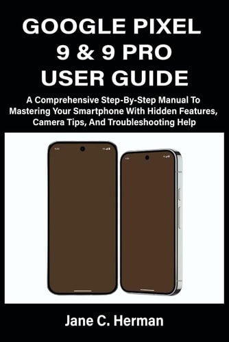 Google Pixel 9 & 9 Pro User Guide A Comprehensive Step-By-Step Manual To Mastering Your Smartphone With Hidden Features, Camera Tips, And Troubleshooting Help