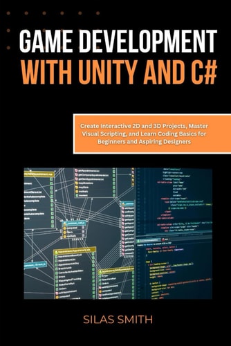 Game Development with Unity and C# Create Interactive 2D and 3D Projects, Master Visual Scripting, and Learn Coding Basics for Beginners and Aspiring Designers