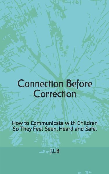 Connection Before Correction: How to Communicate with Children So They Feel Seen, Heard and Safe.