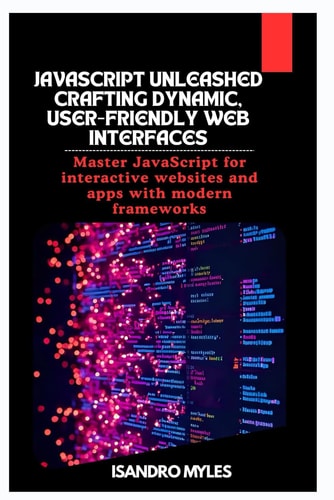 JavaScript Unleashed Crafting Dynamic, User-Friendly Web Interfaces Master JavaScript for Interactive Websites and Apps with Modern Frameworks