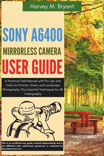 Sony A6400 Mirrorless Camera User Guide A Practical Field Manual with Pro Tips and Tricks for Portrait, Street, and Landscape Photography, Plus Essential Techniques for 4K Videography