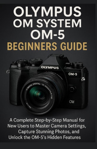 Olympus OM System OM-5 Beginners Guide A Complete Step-by-Step Manual for New Users to Master Camera Settings, Capture Stunning Photos, and Unlock the OM-5's Hidden Features