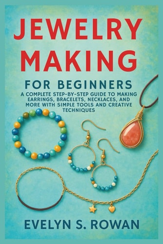 Jewelry Making for Beginners A Complete Step-by-Step Guide to Making Earrings, Bracelets, Necklaces, and More with Simple Tools and Creative Techniques