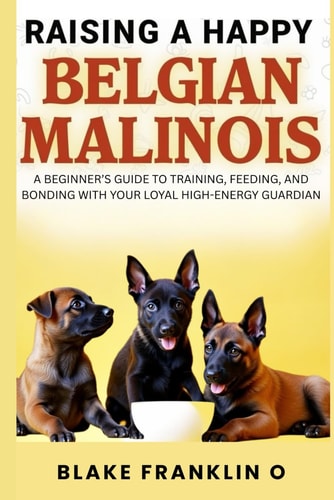 Raising A Happy Belgian Malinois A Beginner's Guide To Training, Feeding, And Bonding With Your Loyal High-Energy Guardian