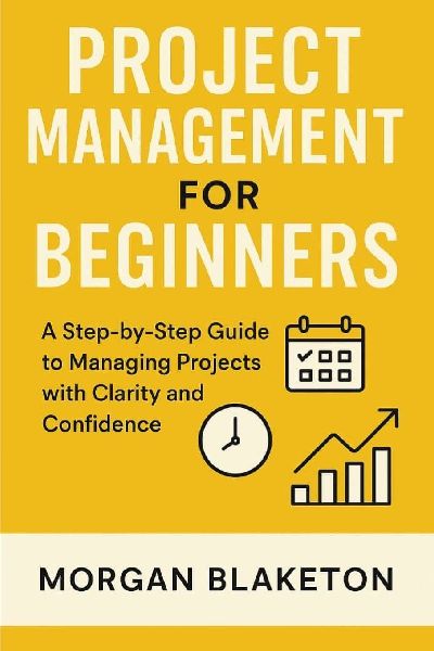 PROJECT MANAGEMENT FOR BEGINNERS: A Step by Step Guide to Managing Projects with Clarity and Confidence