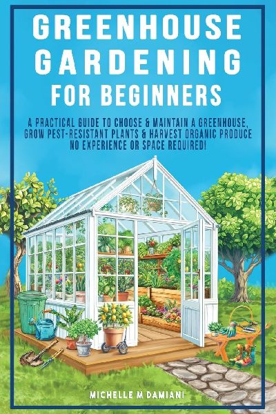 Greenhouse Gardening For Beginners: A Practical Guide To Choose & Maintain A Greenhouse, Grow Pest-Resistant Plants & Harvest Organic Produce No Experience Required!