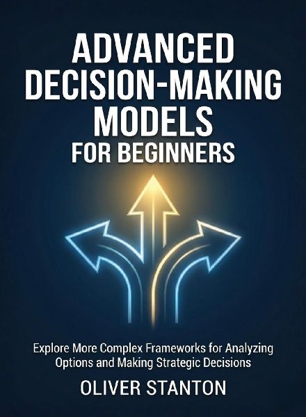 Advanced Decision-Making Models for Beginners: Explore More Complex Frameworks for Analyzing Options and Making Strategic Decisions