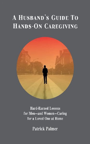 A Husbands Guide to Hands-On Caregiving: Hard-Earned Lessons for Men-and Women-Caring for a Loved One at Home