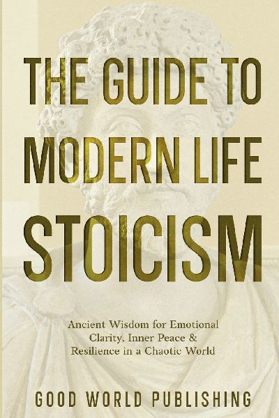 The Guide to Modern Life Stoicism: Ancient Wisdom for Emotional Clarity, Inner Peace & Resilience in a Chaotic World