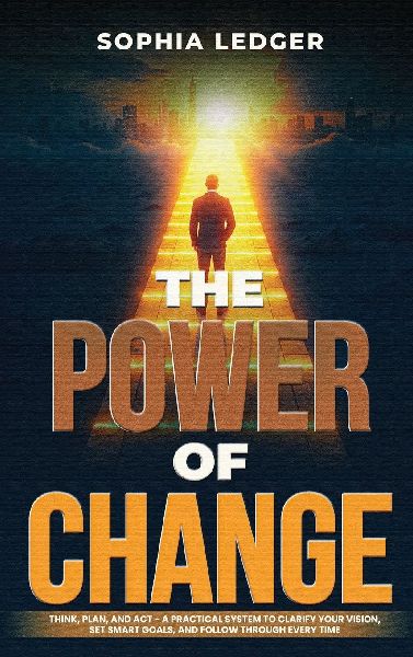 THE POWER OF CHANGE: THINK, PLAN, AND ACT - A PRACTICAL SYSTEM TO CLARIFY YOUR VISION, SET SMART GOALS, AND FOLLOW THROUGH EVERY TIME