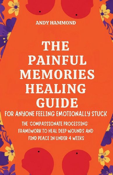 The Painful Memories Healing Guide: For Anyone Feeling Emotionally Stuck: The Compassionate Processing Framework to Heal Deep Wounds and Find Peace in Under 4 Weeks