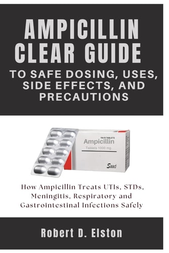 AMPICILLIN CLEAR GUIDE To Safe Dosing, Uses, Side Effects, and Precautions: How Ampicillin Treats UTIs, STDs, Meningitis, Respiratory and Gastrointestinal Infections Safely