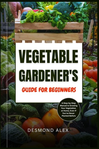 Vegetable Gardener's Guide for Beginners A Step-by-Step Manual to Growing Your Vegetables at Home, Even If You've Never Planted Before