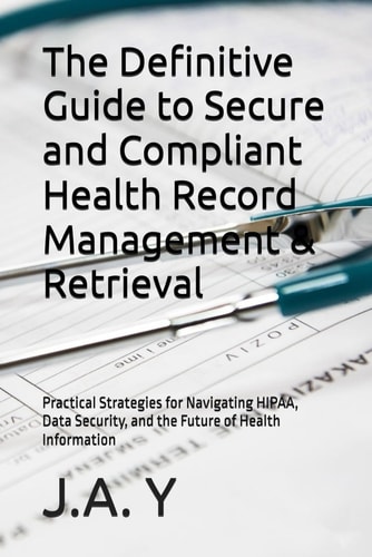 The Definitive Guide to Secure and Compliant Health Record Management & Retrieval Practical Strategies for Navigating HIPAA, Data Security, and the Future of Health Information