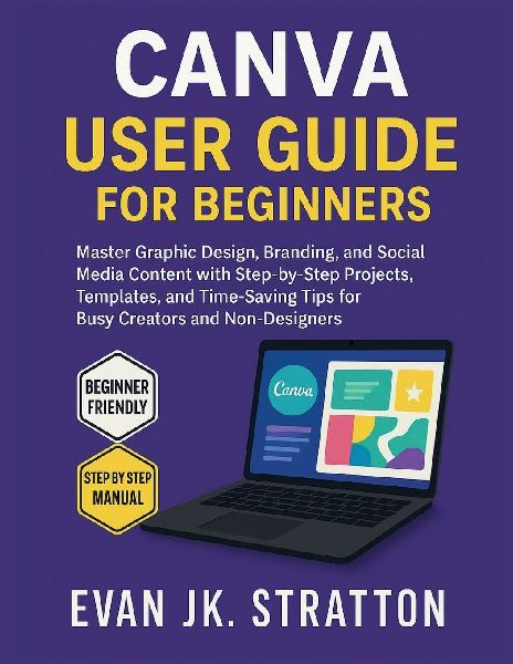 Canva User Guide for Beginners: Master Graphic Design, Branding, and Social Media Content with Step-by-Step Projects, Templates, and Time-Saving Tips for Busy Creators and Non-Designers