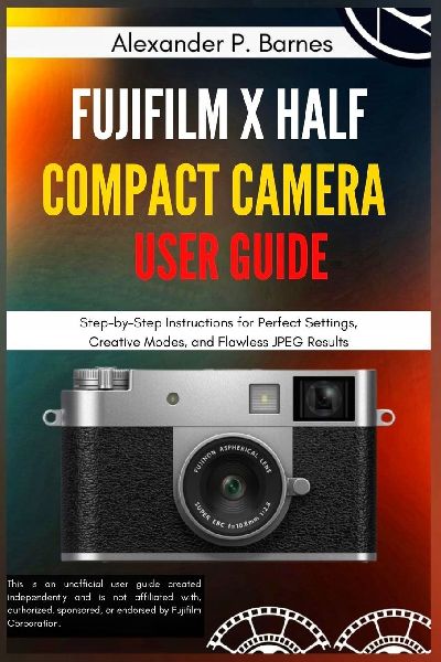 FUJIFILM X Half Compact Camera User Guide: Step-by-Step Instructions for Perfect Settings, Creative Modes, and Flawless JPEG Results