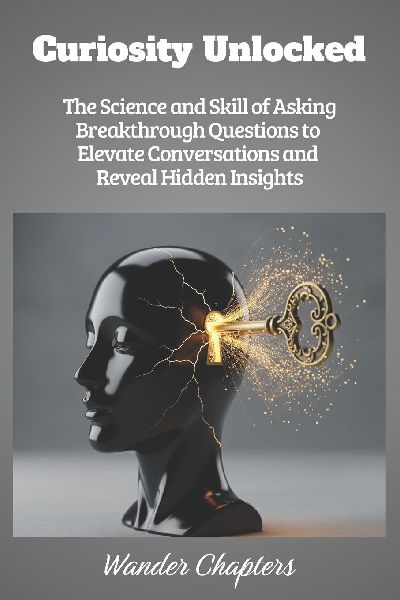 Curiosity Unlocked: The Science and Skill of Asking Breakthrough Questions to Elevate Conversations and Reveal Hidden Insights