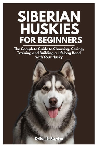 Siberian Huskies for Beginners: The Complete Guide to Choosing, Caring, Training and Building a Lifelong Bond with your Husky