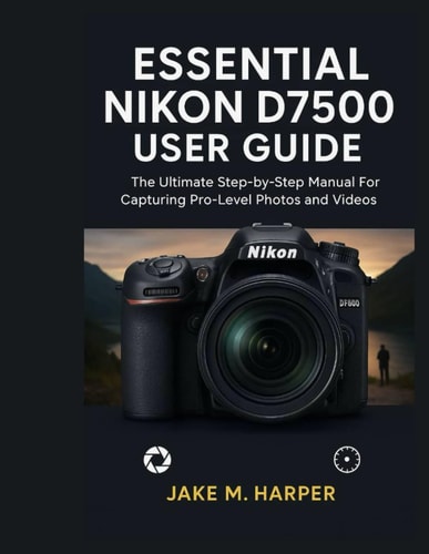 Essential Nikon D7500 User Guide The Ultimate Step-by-Step Manual For Capturing Pro-Level Photos and Videos